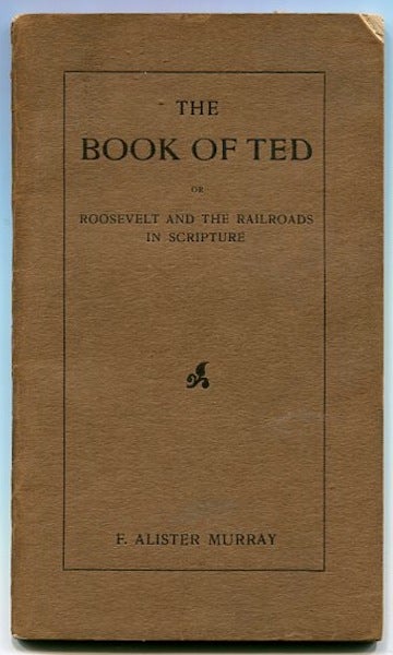 Item #13419 The Book Of Ted Or Roosevelt And The Railroads In Scripture; The Book of Ted is a satirical summary - more or less biblical, but not bilious - of recent large events in the financial world, especially those bearing directly on the railroad problem. F. Alister Murray.